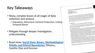 Key Takeaways
• Many, complex biases at all stages of data
collection and analysis
• Population, Behavioral, Content Production, Linking,
Temporal Biases
• Mitigate through deeper investigation,
understanding
• Read more: Social Data: Biases, Methodological
Pitfalls, and Ethical Boundaries, Olteanu,
Castillo, Diaz and Kıcıman
 