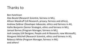 Thanks to
Ben Hutchison
Alex Beutel (Research Scientist, fairness in ML),
Allison Woodruff (UX Research, privacy, fairness and ethics),
Andrew Zaldivar (Developer Advocate, ethics and fairness in AI),
Hallie Benjamin (Senior Strategist, ethics and fairness in ML),
Jamaal Barnes (Program Manager, fairness in ML),
Josh Lovejoy (UX Designer, People and AI Research; now Microsoft),
Margaret Mitchell (Research Scientist, ethics and fairness in AI),
Rebecca White (Program Manager, fairness in ML)
and others!
 