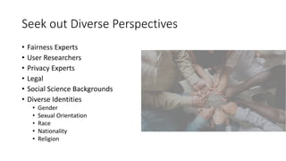 Seek out Diverse Perspectives
• Fairness Experts
• User Researchers
• Privacy Experts
• Legal
• Social Science Backgrounds
• Diverse Identities
• Gender
• Sexual Orientation
• Race
• Nationality
• Religion
 
