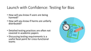 Launch with Confidence: Testing for Bias
• How will you know if users are being
harmed?
• How will you know if harms are unfairly
distributed?
• Detailed testing practices are often not
covered in academic papers
• Discussing testing requirements is a
useful focal point for cross-functional
teams
 