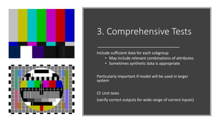 3. Comprehensive Tests
Include sufficient data for each subgroup
• May include relevant combinations of attributes
• Sometimes synthetic data is appropriate
Particularly important if model will be used in larger
system
Cf. Unit tests
(verify correct outputs for wide range of correct inputs)
 