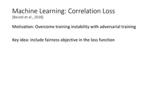 Machine Learning: Correlation Loss
[Beutel et al., 2018]
Motivation: Overcome training instability with adversarial training
Key idea: include fairness objective in the loss function
 