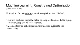 Machine Learning: Constrained Optimization
[Cotter et al., 2018]
Motivation: Can we ensure that fairness policies are satisfied?
• Fairness goals are explicitly stated as constraints on predictions, e.g.
• FPR on group 1 <= 0.8 * FPR on group 2
• Machine learner optimizes objective function subject to the
constraints
 