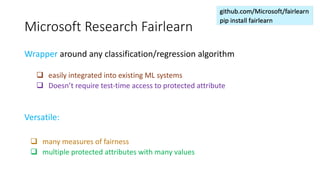 Microsoft Research Fairlearn
Wrapper around any classification/regression algorithm
q easily integrated into existing ML systems
q Doesn’t require test-time access to protected attribute
Versatile:
q many measures of fairness
q multiple protected attributes with many values
 