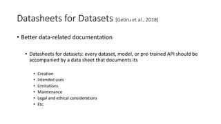 Datasheets for Datasets [Gebru et al., 2018]
• Better data-related documentation
• Datasheets for datasets: every dataset, model, or pre-trained API should be
accompanied by a data sheet that documents its
• Creation
• Intended uses
• Limitations
• Maintenance
• Legal and ethical considerations
• Etc.
 