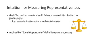 Intuition for Measuring Representativeness
• Ideal: Top ranked results should follow a desired distribution on
gender/age/…
• E.g., same distribution as the underlying talent pool
• Inspired by “Equal Opportunity” definition [Hardt et al, NIPS’16]
 