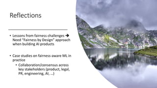 Reflections
• Lessons from fairness challenges è
Need “Fairness by Design” approach
when building AI products
• Case studies on fairness-aware ML in
practice
• Collaboration/consensus across
key stakeholders (product, legal,
PR, engineering, AI, …)
 