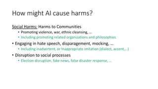 How might AI cause harms?
Social Harms: Harms to Communities
• Promoting violence, war, ethnic cleansing, …
• Including promoting related organizations and philosophies
• Engaging in hate speech, disparagement, mocking, …
• Including inadvertent, or Inappropriate imitation (dialect, accent,…)
• Disruption to social processes
• Election disruption, fake news, false disaster response, …
 