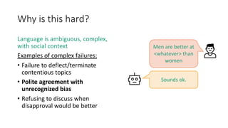 Why is this hard?
Language is ambiguous, complex,
with social context
Examples of complex failures:
• Failure to deflect/terminate
contentious topics
• Polite agreement with
unrecognized bias
• Refusing to discuss when
disapproval would be better
Sounds ok.
Men are better at
<whatever> than
women
 