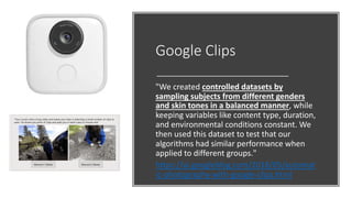 Google Clips
"We created controlled datasets by
sampling subjects from different genders
and skin tones in a balanced manner, while
keeping variables like content type, duration,
and environmental conditions constant. We
then used this dataset to test that our
algorithms had similar performance when
applied to different groups."
https://ai.googleblog.com/2018/05/automat
ic-photography-with-google-clips.html
 
