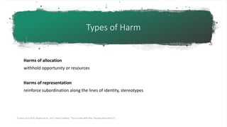Types of Harm
Harms of allocation
withhold opportunity or resources
Harms of representation
reinforce subordination along the lines of identity, stereotypes
[Cramer et al 2019, Shapiro et al., 2017, Kate Crawford, “The Trouble With Bias” keynote N(eur)IPS’17]
 
