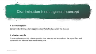 Discrimination is not a general concept
It is domain specific
Concerned with important opportunities that affect people’s life chances
It is feature specific
Concerned with socially salient qualities that have served as the basis for unjustified and
systematically adverse treatment in the past
[Barocas & Hardt 2017]
 