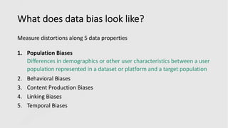 What does data bias look like?
Measure distortions along 5 data properties
1. Population Biases
Differences in demographics or other user characteristics between a user
population represented in a dataset or platform and a target population
2. Behavioral Biases
3. Content Production Biases
4. Linking Biases
5. Temporal Biases
 