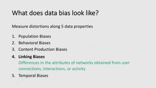 What does data bias look like?
Measure distortions along 5 data properties
1. Population Biases
2. Behavioral Biases
3. Content Production Biases
4. Linking Biases
Differences in the attributes of networks obtained from user
connections, interactions, or activity
5. Temporal Biases
 