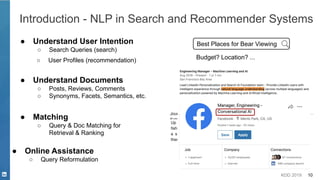 KDD 2019 10
Introduction - NLP in Search and Recommender Systems
● Understand User Intention
○ Search Queries (search)
Best Places for Bear Viewing
Best Places for Bear Viewing Safely
Budget? Location? ...
● Understand Documents
○ Posts, Reviews, Comments
○ Synonyms, Facets, Semantics, etc.
● Matching
○ Query & Doc Matching for
Retrieval & Ranking
● Online Assistance
○ Query Reformulation
○ User Profiles (recommendation)
 