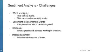 KDD 2019 100
Sentiment Analysis - Challenges
▪ Word ambiguity
– This camera sucks.
– This vacuum cleaner really sucks.
▪ Sentiment-less sentiment words
– Can you tell me which camera is good?
▪ Sarcasm
– What a great car! It stopped working in two days.
▪ Implicit sentiment
– This washer uses a lot of water.
 