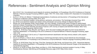 KDD 2019 109
References - Sentiment Analysis and Opinion Mining
▪ [Kim 2014] Y. Kim. Convolutional neural networks for sentence classification. In Proceedings of the 2014 Conference on Empirical
Methods in Natural Language Processing (EMNLP), pages 1746–1751, Doha, Qatar, October 2014. Association for Computational
Linguistics.
▪ [Le et. al. 2014] Le Q, Mikolov T. Distributed representations of sentences and documents. In Proceedings of the International
Conference on Machine Learning (ICML 2014), 2014.
▪ [Liu 2015] Liu B. Sentiment analysis: mining opinions, sentiments, and emotions. The Cambridge University Press, 2015.
▪ [Liu 2012] Liu B. Sentiment analysis and opinion mining (introduction and survey), Morgan & Claypool, May 2012.
▪ [Ruder et al. 2016] Sebastian Ruder, Parsa Ghaffari, and John G Breslin. A hierarchical model of reviews for aspect-based
sentiment analysis. Proceedings of the 2016 Conference on Empirical Methods in Natural Language Processing, November, 2016.
▪ [Schouten et. al. 2016] Kim Schouten and Flavius Frasincar. 2016. Survey on Aspect-Level Sentiment Analysis. IEEE Trans.
Knowledge and Data Engineering, 28(3):813-830
▪ [Tang et. al. 2015] Duyu Tang, Bing Qin, and Ting Liu. 2015. Document modeling with gated recurrent neural network for
sentiment classification. In Proceedings of the 2015 Conference on Empirical Methods in Natural Language Processing, pages
1422–1432
▪ [Tang et. al. 2016] Tang D, Qin B, and Liu T. Aspect-level sentiment classification with deep memory network. arXiv preprint
▪ arXiv:1605.08900, 2016.
▪ [Xu et. al. 2016] Xu J, Chen D, Qiu X, and Huang X. Cached long short-term memory neural networks for document-level
sentiment classification. In Proceedings of the Conference on Empirical Methods in Natural Language Processing (EMNLP 2016),
2016.
▪ [Yang et. al. 2016] Zichao Yang, Diyi Yang, Chris Dyer, Xiaodong He, Alex Smola, and Eduard Hovy. 2016. Hierarchical attention
networks for document classification. In Proceedings of the 2016 Conference of the North American Chapter of the Association for
Computational Linguistics
▪ [Zhang et. al. 2018] Lei Zhang, Shuai Wang, and Bing Liu. 2018. Deep learning for sentiment analysis: A survey. In Wiley
Interdisciplinary Reviews: Data Mining and Knowledge Discovery, page e1253. Wiley Online Library
 