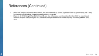 KDD 2019 110
References (Continued)
▪ [Poria et al.2016] Soujanya Poria, Erik Cambria, and Alexander Gelbukh. 2016a. Aspect extraction for opinion mining with a deep
convolutional neural network. Knowledge-Based Systems, 108:42–49.
▪ [Wang et. al. 2016] Wang W, Pan SJ, Dahlmeier D, and Xiao X. Recursive neural conditional random fields for aspect-based
sentiment analysis. In Proceedings of the Conference on Empirical Methods in Natural Language Processing (EMNLP 2016),
2016.
 
