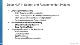 KDD 2019 112
▪ Language Understanding
– Entity Tagging: word level prediction
– Entity Disambiguation: knowledge base entity prediction
– Intent Classification: sentence level prediction
– Sentiment Analysis and Opinion Mining
▪ Document Retrieval and Ranking
– Efficient Candidate Retrieval
– Deep Ranking Models
▪ Language Generation for Assistance
– Auto Completion
– Query Suggestion
– Spell Correction
– Conversational Recommendation
Deep NLP in Search and Recommender Systems
 