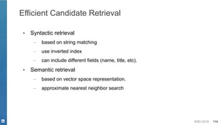 KDD 2019 114
Efficient Candidate Retrieval
▪ Syntactic retrieval
– based on string matching
– use inverted index
– can include different fields (name, title, etc).
▪ Semantic retrieval
– based on vector space representation.
– approximate nearest neighbor search
 