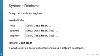 KDD 2019 115
Syntactic Retrieval
Query: mike software engineer
mike Doc1, Doc2, Doc4, ...
software Doc2, Doc3, Doc4, Doc7, ...
engineer Doc1, Doc2, Doc4, Doc9, ...
Inverted index
Results: Doc2, Doc4
It won’t retrieve a document contains “mike is a software developer,...”
 