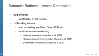KDD 2019 117
Semantic Retrieval - Vector Generation
▪ Bag of words
– count based, TF-IDF vectors.
▪ Embedding vectors
– word embedding: word2vec, Glove, BERT, etc.
– sentence/document embedding
▪ universal sentence encoder [Cer et. al. 2018]
▪ Gaussian document representation [Giannis et. al. 2017]
▪ power mean concatenation [Rücklé et. al. 2018]
 