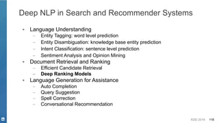 KDD 2019 118
▪ Language Understanding
– Entity Tagging: word level prediction
– Entity Disambiguation: knowledge base entity prediction
– Intent Classification: sentence level prediction
– Sentiment Analysis and Opinion Mining
▪ Document Retrieval and Ranking
– Efficient Candidate Retrieval
– Deep Ranking Models
▪ Language Generation for Assistance
– Auto Completion
– Query Suggestion
– Spell Correction
– Conversational Recommendation
Deep NLP in Search and Recommender Systems
 