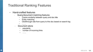 KDD 2019 123
Traditional Ranking Features
▪ Hand-crafted features
– Query/document matching features
▪ Cosine similarity between query and doc title
▪ Entity matching
▪ Clickthrough rate from query to this doc based on search log
▪ …….
– Document alone
▪ popularity
▪ number of incoming links
▪ …...
 