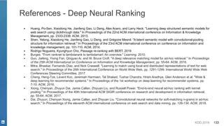 KDD 2019 133
References - Deep Neural Ranking
▪ Huang, Po-Sen, Xiaodong He, Jianfeng Gao, Li Deng, Alex Acero, and Larry Heck. "Learning deep structured semantic models for
web search using clickthrough data." In Proceedings of the 22nd ACM international conference on Information & Knowledge
Management, pp. 2333-2338. ACM, 2013.
▪ Shen, Yelong, Xiaodong He, Jianfeng Gao, Li Deng, and Grégoire Mesnil. "A latent semantic model with convolutional-pooling
structure for information retrieval." In Proceedings of the 23rd ACM international conference on conference on information and
knowledge management, pp. 101-110. ACM, 2014.
▪ Rodrigo Nogueira, Kyunghyun Cho, Passage re-ranking with BERT, 2019
▪ Burges. "From ranknet to lambdarank to lambdamart: An overview." Learning. 2010.
▪ Guo, Jiafeng, Yixing Fan, Qingyao Ai, and W. Bruce Croft. "A deep relevance matching model for ad-hoc retrieval." In Proceedings
of the 25th ACM International on Conference on Information and Knowledge Management, pp. 55-64. ACM, 2016.
▪ Mitra, Bhaskar, Fernando Diaz, and Nick Craswell. "Learning to match using local and distributed representations of text for web
search." In Proceedings of the 26th International Conference on World Wide Web, pp. 1291-1299. International World Wide Web
Conferences Steering Committee, 2017.
▪ Cheng, Heng-Tze, Levent Koc, Jeremiah Harmsen, Tal Shaked, Tushar Chandra, Hrishi Aradhye, Glen Anderson et al. "Wide &
deep learning for recommender systems." In Proceedings of the 1st workshop on deep learning for recommender systems, pp.
7-10. ACM, 2016.
▪ Xiong, Chenyan, Zhuyun Dai, Jamie Callan, Zhiyuan Liu, and Russell Power. "End-to-end neural ad-hoc ranking with kernel
pooling." In Proceedings of the 40th International ACM SIGIR conference on research and development in information retrieval,
pp. 55-64. ACM, 2017.
▪ Dai, Zhuyun, Chenyan Xiong, Jamie Callan, and Zhiyuan Liu. "Convolutional neural networks for soft-matching n-grams in ad-hoc
search." In Proceedings of the eleventh ACM international conference on web search and data mining, pp. 126-134. ACM, 2018.
 