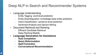 KDD 2019 135
Deep NLP in Search and Recommender Systems
▪ Language Understanding
– Entity Tagging: word level prediction
– Entity Disambiguation: knowledge base entity prediction
– Intent Classification: sentence level prediction
– Sentiment Analysis and Opinion Mining
▪ Document Retrieval and Ranking
– Efficient Candidate Retrieval
– Deep Ranking Models
▪ Language Generation for Assistance
– Auto Completion
– Query Reformulation
– Spell Correction
– Conversational Recommendation
 