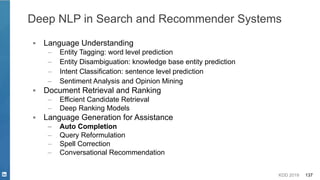 KDD 2019 137
▪ Language Understanding
– Entity Tagging: word level prediction
– Entity Disambiguation: knowledge base entity prediction
– Intent Classification: sentence level prediction
– Sentiment Analysis and Opinion Mining
▪ Document Retrieval and Ranking
– Efficient Candidate Retrieval
– Deep Ranking Models
▪ Language Generation for Assistance
– Auto Completion
– Query Reformulation
– Spell Correction
– Conversational Recommendation
Deep NLP in Search and Recommender Systems
 