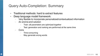 KDD 2019 152
Query Auto-Completion: Summary
▪ Traditional methods: hard to extract features
▪ Deep language model framework:
– Very flexible to incorporate personalized/contextualized information
– An end-to-end solution
– Train: all parameters are optimized together
– Test: generation and ranking are performed at the same time
– Cons
– Time-consuming
– May generate wrong words
 