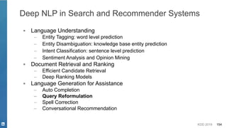KDD 2019 154
▪ Language Understanding
– Entity Tagging: word level prediction
– Entity Disambiguation: knowledge base entity prediction
– Intent Classification: sentence level prediction
– Sentiment Analysis and Opinion Mining
▪ Document Retrieval and Ranking
– Efficient Candidate Retrieval
– Deep Ranking Models
▪ Language Generation for Assistance
– Auto Completion
– Query Reformulation
– Spell Correction
– Conversational Recommendation
Deep NLP in Search and Recommender Systems
 