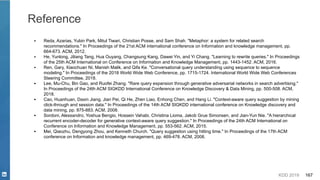 KDD 2019 167
Reference
▪ Reda, Azarias, Yubin Park, Mitul Tiwari, Christian Posse, and Sam Shah. "Metaphor: a system for related search
recommendations." In Proceedings of the 21st ACM international conference on Information and knowledge management, pp.
664-673. ACM, 2012.
▪ He, Yunlong, Jiliang Tang, Hua Ouyang, Changsung Kang, Dawei Yin, and Yi Chang. "Learning to rewrite queries." In Proceedings
of the 25th ACM International on Conference on Information and Knowledge Management, pp. 1443-1452. ACM, 2016.
▪ Ren, Gary, Xiaochuan Ni, Manish Malik, and Qifa Ke. "Conversational query understanding using sequence to sequence
modeling." In Proceedings of the 2018 World Wide Web Conference, pp. 1715-1724. International World Wide Web Conferences
Steering Committee, 2018.
▪ Lee, Mu-Chu, Bin Gao, and Ruofei Zhang. "Rare query expansion through generative adversarial networks in search advertising."
In Proceedings of the 24th ACM SIGKDD International Conference on Knowledge Discovery & Data Mining, pp. 500-508. ACM,
2018.
▪ Cao, Huanhuan, Daxin Jiang, Jian Pei, Qi He, Zhen Liao, Enhong Chen, and Hang Li. "Context-aware query suggestion by mining
click-through and session data." In Proceedings of the 14th ACM SIGKDD international conference on Knowledge discovery and
data mining, pp. 875-883. ACM, 2008.
▪ Sordoni, Alessandro, Yoshua Bengio, Hossein Vahabi, Christina Lioma, Jakob Grue Simonsen, and Jian-Yun Nie. "A hierarchical
recurrent encoder-decoder for generative context-aware query suggestion." In Proceedings of the 24th ACM International on
Conference on Information and Knowledge Management, pp. 553-562. ACM, 2015.
▪ Mei, Qiaozhu, Dengyong Zhou, and Kenneth Church. "Query suggestion using hitting time." In Proceedings of the 17th ACM
conference on Information and knowledge management, pp. 469-478. ACM, 2008.
 