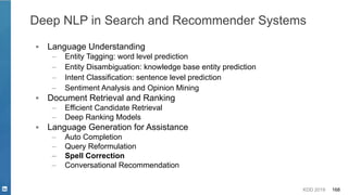 KDD 2019 168
▪ Language Understanding
– Entity Tagging: word level prediction
– Entity Disambiguation: knowledge base entity prediction
– Intent Classification: sentence level prediction
– Sentiment Analysis and Opinion Mining
▪ Document Retrieval and Ranking
– Efficient Candidate Retrieval
– Deep Ranking Models
▪ Language Generation for Assistance
– Auto Completion
– Query Reformulation
– Spell Correction
– Conversational Recommendation
Deep NLP in Search and Recommender Systems
 