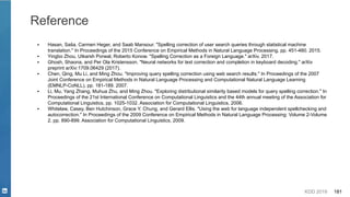 KDD 2019 181
Reference
▪ Hasan, Saša, Carmen Heger, and Saab Mansour. "Spelling correction of user search queries through statistical machine
translation." In Proceedings of the 2015 Conference on Empirical Methods in Natural Language Processing, pp. 451-460. 2015.
▪ Yingbo Zhou, Utkarsh Porwal, Roberto Konow. "Spelling Correction as a Foreign Language." arXiv. 2017.
▪ Ghosh, Shaona, and Per Ola Kristensson. "Neural networks for text correction and completion in keyboard decoding." arXiv
preprint arXiv:1709.06429 (2017).
▪ Chen, Qing, Mu Li, and Ming Zhou. "Improving query spelling correction using web search results." In Proceedings of the 2007
Joint Conference on Empirical Methods in Natural Language Processing and Computational Natural Language Learning
(EMNLP-CoNLL), pp. 181-189. 2007.
▪ Li, Mu, Yang Zhang, Muhua Zhu, and Ming Zhou. "Exploring distributional similarity based models for query spelling correction." In
Proceedings of the 21st International Conference on Computational Linguistics and the 44th annual meeting of the Association for
Computational Linguistics, pp. 1025-1032. Association for Computational Linguistics, 2006.
▪ Whitelaw, Casey, Ben Hutchinson, Grace Y. Chung, and Gerard Ellis. "Using the web for language independent spellchecking and
autocorrection." In Proceedings of the 2009 Conference on Empirical Methods in Natural Language Processing: Volume 2-Volume
2, pp. 890-899. Association for Computational Linguistics, 2009.
 