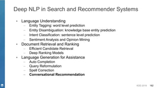 KDD 2019 182
▪ Language Understanding
– Entity Tagging: word level prediction
– Entity Disambiguation: knowledge base entity prediction
– Intent Classification: sentence level prediction
– Sentiment Analysis and Opinion Mining
▪ Document Retrieval and Ranking
– Efficient Candidate Retrieval
– Deep Ranking Models
▪ Language Generation for Assistance
– Auto Completion
– Query Reformulation
– Spell Correction
– Conversational Recommendation
Deep NLP in Search and Recommender Systems
 
