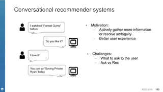 KDD 2019 183
Conversational recommender systems
I watched “Forrest Gump”
before
Do you like it?
I love it!
You can try “Saving Private
Ryan” today
▪ Motivation:
– Actively gather more information
or resolve ambiguity
– Better user experience
▪ Challenges:
– What to ask to the user
– Ask vs Rec
 