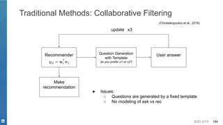 KDD 2019 184
Traditional Methods: Collaborative Filtering
(Christakopoulou et al., 2016)
Recommender Question Generation
with Template
do you prefer x1 or x2?
User answer
update
Make
recommendation
● Issues:
○ Questions are generated by a fixed template
○ No modeling of ask vs rec
x3
 