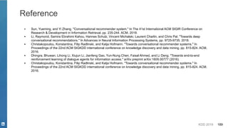 KDD 2019 189
Reference
▪ Sun, Yueming, and Yi Zhang. "Conversational recommender system." In The 41st International ACM SIGIR Conference on
Research & Development in Information Retrieval, pp. 235-244. ACM, 2018.
▪ Li, Raymond, Samira Ebrahimi Kahou, Hannes Schulz, Vincent Michalski, Laurent Charlin, and Chris Pal. "Towards deep
conversational recommendations." In Advances in Neural Information Processing Systems, pp. 9725-9735. 2018.
▪ Christakopoulou, Konstantina, Filip Radlinski, and Katja Hofmann. "Towards conversational recommender systems." In
Proceedings of the 22nd ACM SIGKDD international conference on knowledge discovery and data mining, pp. 815-824. ACM,
2016.
▪ Dhingra, Bhuwan, Lihong Li, Xiujun Li, Jianfeng Gao, Yun-Nung Chen, Faisal Ahmed, and Li Deng. "Towards end-to-end
reinforcement learning of dialogue agents for information access." arXiv preprint arXiv:1609.00777 (2016).
▪ Christakopoulou, Konstantina, Filip Radlinski, and Katja Hofmann. "Towards conversational recommender systems." In
Proceedings of the 22nd ACM SIGKDD international conference on knowledge discovery and data mining, pp. 815-824. ACM,
2016.
 