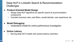 KDD 2019 199
Deep NLP in LinkedIn Search & Recommendation:
Challenges
● Product Oriented Model Design
○ Design deep NLP algorithms for specific search & recommendation
components
○ Consider business rules, post filters, results blender, user experience, etc
● Online Latency
○ Serving deep NLP models with product latency restriction
● Model Debugging
○ Understand model for online performance investigation
 