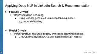 KDD 2019 200
Applying Deep NLP in LinkedIn Search & Recommendation
● Feature Driven
○ Representation Learning
■ Using features generated from deep learning models
e.g., word embedding
● Model Driven
○ Power product features directly with deep learning models
■ CNN/LSTM/Seq2seq/GAN/BERT based deep NLP models
 