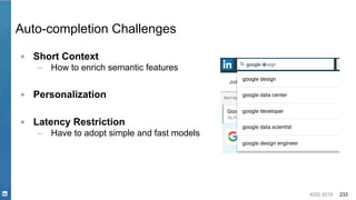 KDD 2019 233
Auto-completion Challenges
▪ Short Context
– How to enrich semantic features
▪ Personalization
▪ Latency Restriction
– Have to adopt simple and fast models
 