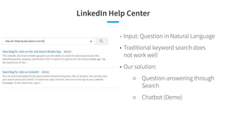LinkedIn Help Center
• Input: Question in Natural Language
• Traditional keyword search does
not work well
• Our solution:
○ Question-answering through
Search
○ Chatbot (Demo)
 