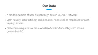 Our Data
• A random sample of user click-through data in 01/2017 - 04/2018
• 200K <query, list of articles> samples, click / non-click as responses for each
<query, article>
• Only contains queries with > 4 words (where traditional keyword search
generally fails!)
 