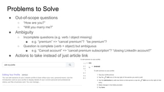 Problems to Solve
● Out-of-scope questions
○ “How are you?”
○ “Will you marry me?”
● Ambiguity
○ Incomplete questions (e.g. verb / object missing)
■ e.g. “premium” => “cancel premium”? “be premium”?
○ Question is complete (verb + object) but ambiguous
■ e.g. “Cancel account” => “cancel premium subscription”? “closing LinkedIn account?”
● Actions to take instead of just article link
 
