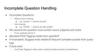 Incomplete Question Handling
● Incomplete Questions:
○ Object (noun) missing
■ e.g. “cancel” -> what to cancel?
○ Verb missing
■ e.g. “Profile” → what to do with profile?
● We assume the question must contain nouns (objects) and verbs
○ If not, explicitly ask for it
● Standard POS Tagging model from openNLP
● If incomplete: Suggest most related & frequent complete queries from query
logs
● Future work
○ Use Entity Tagging in help center context to detect question completeness
 