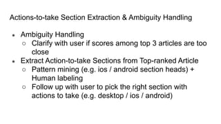 Actions-to-take Section Extraction & Ambiguity Handling
● Ambiguity Handling
○ Clarify with user if scores among top 3 articles are too
close
● Extract Action-to-take Sections from Top-ranked Article
○ Pattern mining (e.g. ios / android section heads) +
Human labeling
○ Follow up with user to pick the right section with
actions to take (e.g. desktop / ios / android)
 