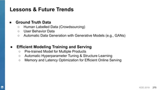 KDD 2019 270
Lessons & Future Trends
● Ground Truth Data
○ Human Labelled Data (Crowdsourcing)
○ User Behavior Data
○ Automatic Data Generation with Generative Models (e.g., GANs)
● Efficient Modeling Training and Serving
○ Pre-trained Model for Multiple Products
○ Automatic Hyperparameter Tuning & Structure Learning
○ Memory and Latency Optimization for Efficient Online Serving
 