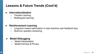 KDD 2019 271
Lessons & Future Trends (Cont’d)
● Internationalization
○ Transfer Learning
○ Multilingual Learning
● Reinforcement Learning
○ Long-term reward optimization in near-real-time user feedback loop
○ Multi-turn question answering
● Model Debugging
○ Model Interpretation
○ Model Fairness & Privacy
 